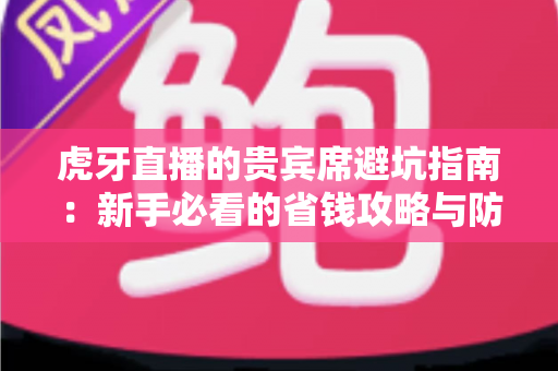 虎牙直播的贵宾席避坑指南：新手必看的省钱攻略与防踩雷全解析