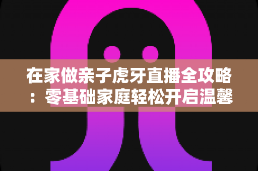 在家做亲子虎牙直播全攻略：零基础家庭轻松开启温馨直播之旅