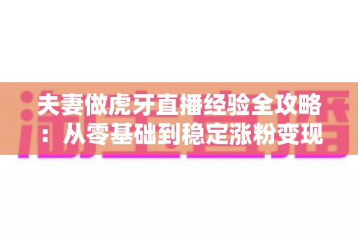夫妻做虎牙直播经验全攻略：从零基础到稳定涨粉变现的实战心得分享