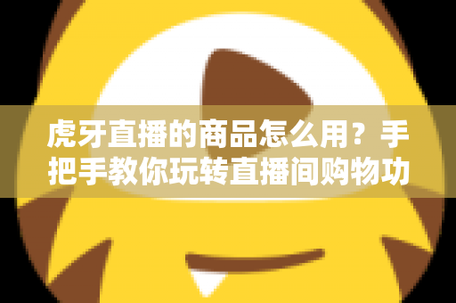 虎牙直播的商品怎么用？手把手教你玩转直播间购物功能的完整攻略