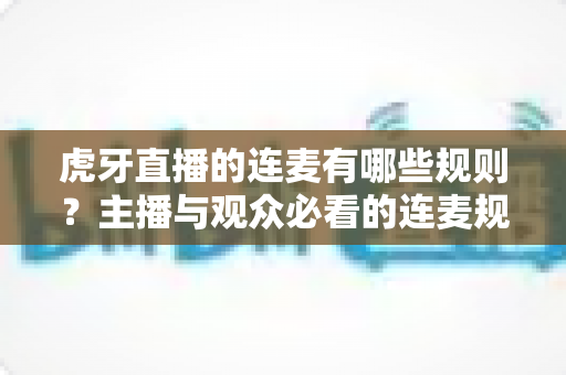 虎牙直播的连麦有哪些规则？主播与观众必看的连麦规范与避坑指南