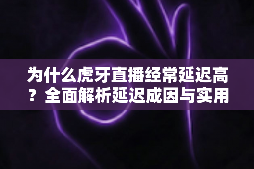 为什么虎牙直播经常延迟高？全面解析延迟成因与实用优化技巧