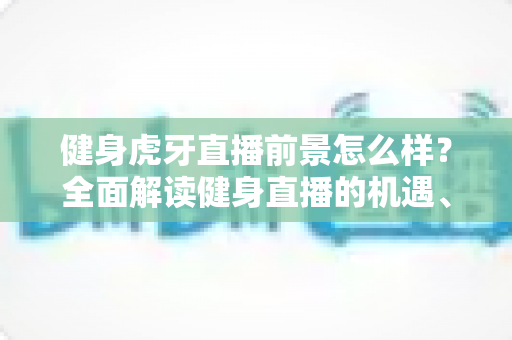 健身虎牙直播前景怎么样？全面解读健身直播的机遇、挑战与未来趋势