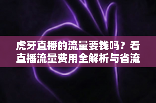 虎牙直播的流量要钱吗？看直播流量费用全解析与省流量实用指南