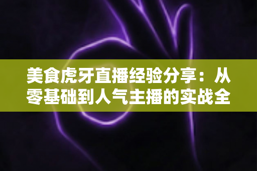 美食虎牙直播经验分享：从零基础到人气主播的实战全攻略