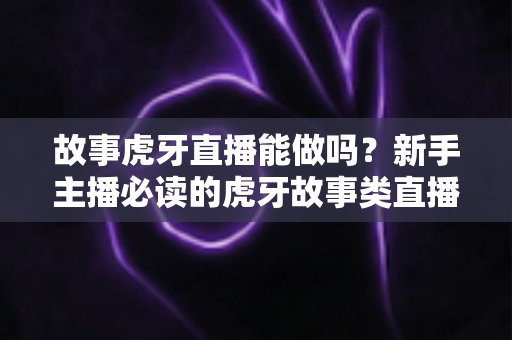 故事虎牙直播能做吗？新手主播必读的虎牙故事类直播可行性、开通步骤与变现全攻略