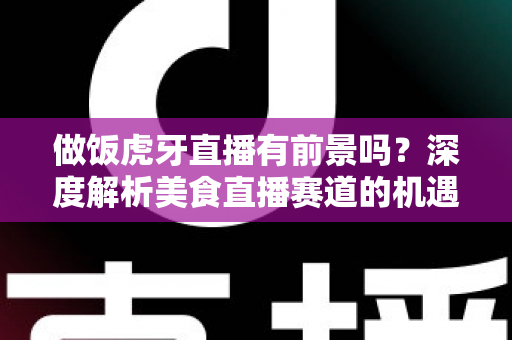 做饭虎牙直播有前景吗？深度解析美食直播赛道的机遇、挑战与变现路径