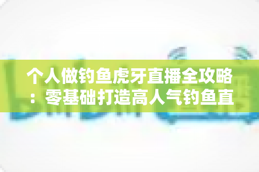 个人做钓鱼虎牙直播全攻略：零基础打造高人气钓鱼直播间的实战指南