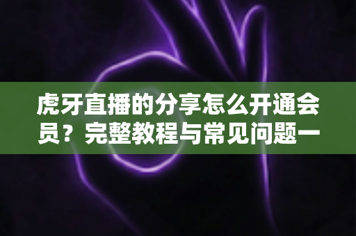 虎牙直播的分享怎么开通会员?完整教程与常见问题一网打尽 虎牙直播的分享怎么开通会员?完整教程与常见问题一网打尽