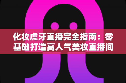 化妆虎牙直播完全指南：零基础打造高人气美妆直播间的实战攻略