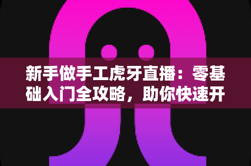 新手做手工虎牙直播：零基础入门全攻略，助你快速开启直播之旅