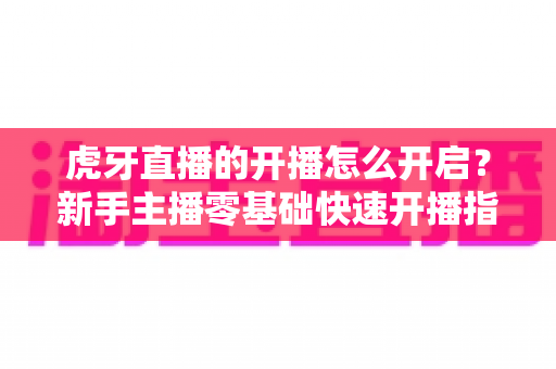 虎牙直播的开播怎么开启？新手主播零基础快速开播指南全解析