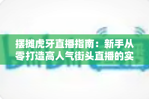 摆摊虎牙直播指南：新手从零打造高人气街头直播的实战全攻略