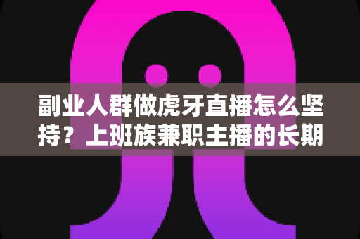副业人群做虎牙直播怎么坚持？上班族兼职主播的长期运营实战指南