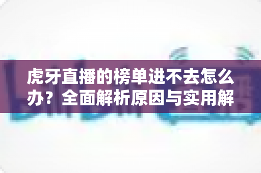 虎牙直播的榜单进不去怎么办?全面解析原因与实用解决技巧指南 虎牙直播的榜单进不去怎么办?全面解析原因与实用解决技巧指南