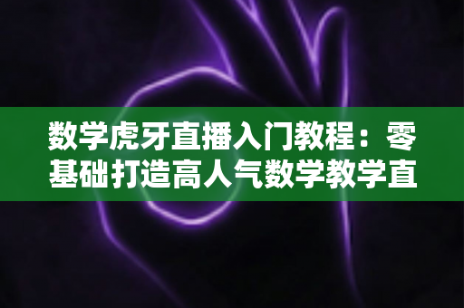 数学虎牙直播入门教程：零基础打造高人气数学教学直播间的完整指南