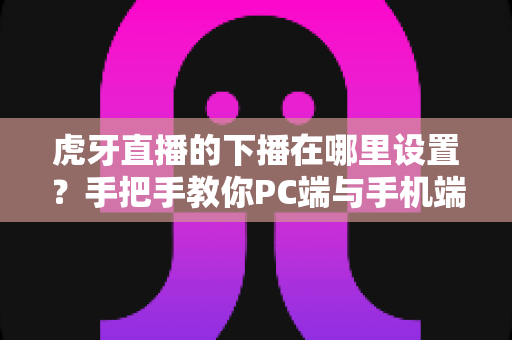 虎牙直播的下播在哪里设置？手把手教你PC端与手机端下播操作全流程