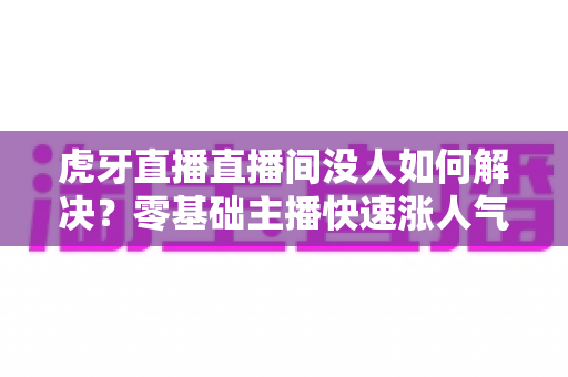 虎牙直播直播间没人如何解决？零基础主播快速涨人气、留观众的实战全攻略