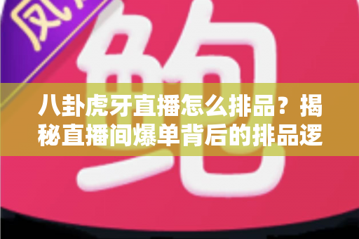 八卦虎牙直播怎么排品？揭秘直播间爆单背后的排品逻辑与实战秘籍