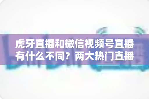 虎牙直播和微信视频号直播有什么不同?两大热门直播平台深度对比全解析 虎牙直播和微信视频号直播有什么不同?两大热门直播平台深度对比全解析