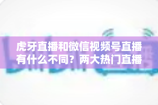 虎牙直播和微信视频号直播有什么不同？两大热门直播平台深度对比全解析