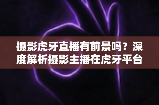 摄影虎牙直播有前景吗？深度解析摄影主播在虎牙平台的发展潜力与变现之路