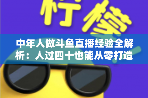 中年人做斗鱼直播经验全解析：人过四十也能从零打造高人气直播间的实战指南