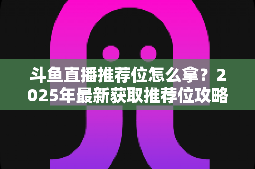 斗鱼直播推荐位怎么拿？2025年最新获取推荐位攻略与实战技巧全解析