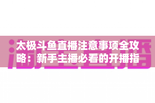 太极斗鱼直播注意事项全攻略：新手主播必看的开播指南与避坑秘籍