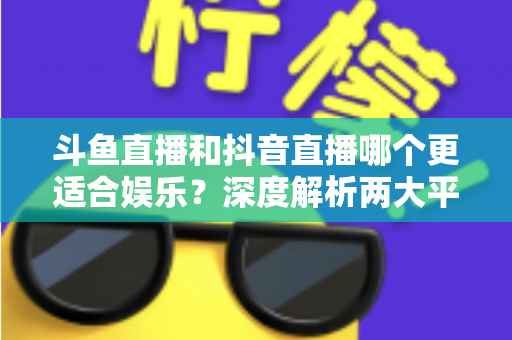斗鱼直播和抖音直播哪个更适合娱乐？深度解析两大平台的娱乐体验差异