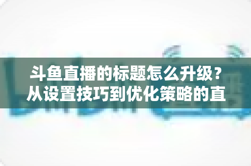 斗鱼直播的标题怎么升级？从设置技巧到优化策略的直播间人气提升全攻略