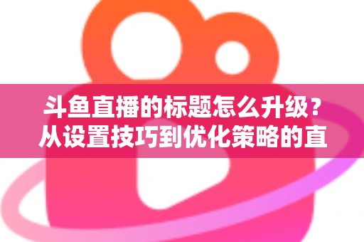 斗鱼直播的标题怎么升级？从设置技巧到优化策略的直播间人气提升全攻略