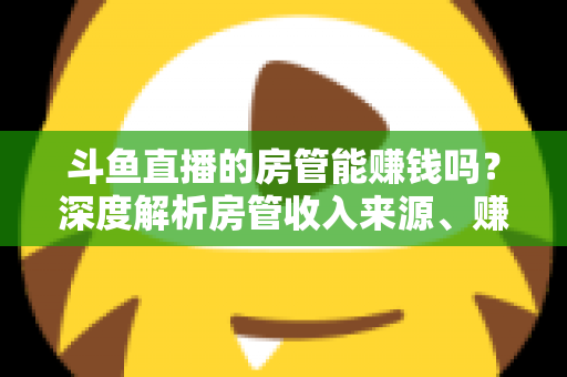 斗鱼直播的房管能赚钱吗?深度解析房管收入来源、赚钱途径与发展前景 斗鱼直播的房管能赚钱吗?深度解析房管收入来源、赚钱途径与发展前景