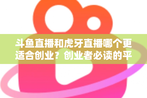 斗鱼直播和虎牙直播哪个更适合创业？创业者必读的平台选择深度分析