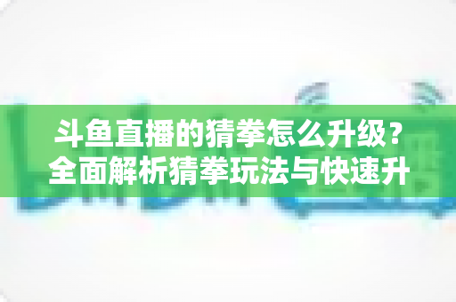 斗鱼直播的猜拳怎么升级？全面解析猜拳玩法与快速升级实用攻略