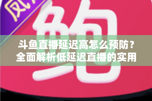 斗鱼直播延迟高怎么预防？全面解析低延迟直播的实用方案与优化技巧