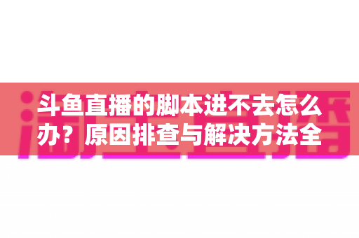 斗鱼直播的脚本进不去怎么办？原因排查与解决方法全攻略