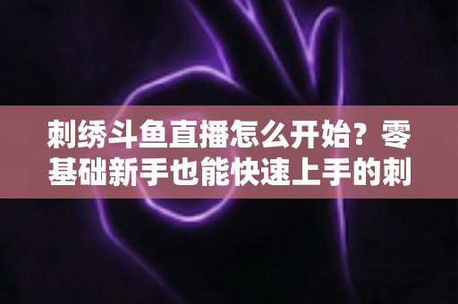 刺绣斗鱼直播怎么开始？零基础新手也能快速上手的刺绣直播实战指南