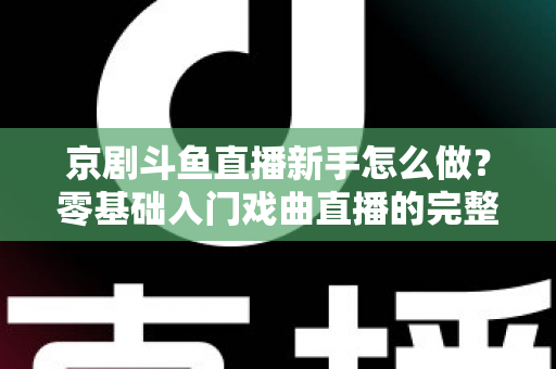 京剧斗鱼直播新手怎么做？零基础入门戏曲直播的完整攻略