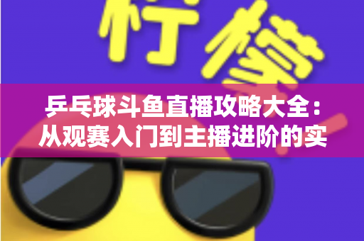 乒乓球斗鱼直播攻略大全：从观赛入门到主播进阶的实用指南