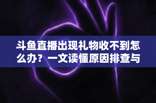斗鱼直播出现礼物收不到怎么办？一文读懂原因排查与高效解决方案