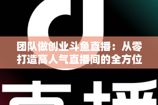 团队做创业斗鱼直播：从零打造高人气直播间的全方位实战指南