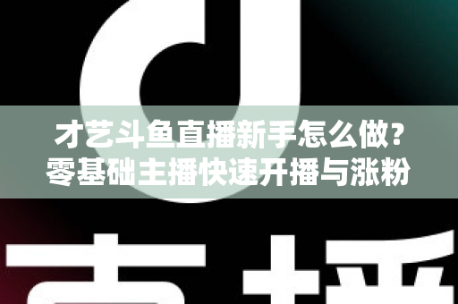 才艺斗鱼直播新手怎么做？零基础主播快速开播与涨粉变现实战指南
