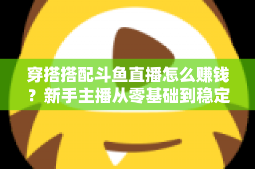 穿搭搭配斗鱼直播怎么赚钱？新手主播从零基础到稳定变现的完整指南