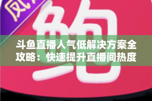 斗鱼直播人气低解决方案全攻略：快速提升直播间热度与流量的实战指南