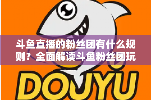 斗鱼直播的粉丝团有什么规则?全面解读斗鱼粉丝团玩法、等级与注意事项 斗鱼直播的粉丝团有什么规则?全面解读斗鱼粉丝团玩法、等级与注意事项