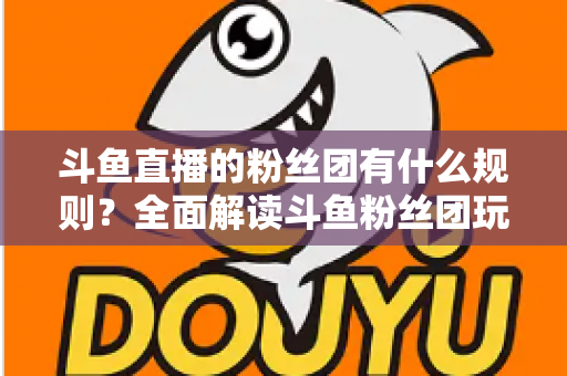 斗鱼直播的粉丝团有什么规则?全面解读斗鱼粉丝团玩法、等级与注意事项 斗鱼直播的粉丝团有什么规则?全面解读斗鱼粉丝团玩法、等级与注意事项