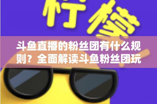 斗鱼直播的粉丝团有什么规则？全面解读斗鱼粉丝团玩法、等级与注意事项
