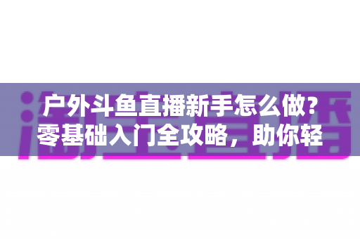 户外斗鱼直播新手怎么做？零基础入门全攻略，助你轻松开启户外直播之旅