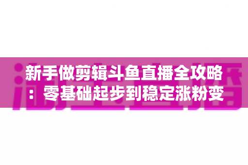 新手做剪辑斗鱼直播全攻略：零基础起步到稳定涨粉变现的实战指南